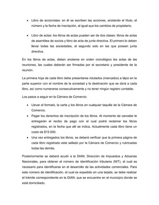 Libro de accionistas: en él se escriben las acciones, anotando el título, el
      número y la fecha de inscripción, al igual que los cambios de propietario.


      Libro de actas: los libros de actas pueden ser de dos clases: libros de actas
      de asamblea de socios y libro de acta de junta directiva. El primero lo deben
      llevar todas las sociedades, el segundo solo en las que posean junta
      directiva.

En los libros de actas, deben anotarse en orden cronológico las actas de las
reuniones, las cuales deberán ser firmadas por el secretario y presidente de la
reunión.

La primera hoja de cada libro debe presentarse rotulados (marcados) a lápiz en la
parte superior con el nombre de la sociedad y la destinación que se dará a cada
libro, así como numerarse consecutivamente y no tener ningún registro contable.

Los pasos a seguir en la Cámara de Comercio:

      Llevar el formato, la carta y los libros en cualquier taquilla de la Cámara de
      Comercio.
      Pagar los derechos de inscripción de los libros. Al momento de cancelar le
      entregarán el recibo de pago con el cual podrá reclamar los libros
      registrados, en la fecha que allí se indica. Actualmente cada libro tiene un
      costo de $15.000.
      Una vez entregados los libros, se deberá verificar que la primera página de
      cada libro registrado este sellado por la Cámara de Comercio y rubricadas
      todas las demás.

Posteriormente se deberá acudir a la DIAN, Dirección de Impuestos y Aduanas
Nacionales, para obtener el número de identificación tributaria (NIT), el cual es
necesario para identificarse en el desarrollo de las actividades comerciales. Para
este número de identificación, el cual es expedido en una tarjeta, se debe realizar
el trámite correspondiente en la DIAN, que se encuentre en el municipio donde se
está domiciliado.
 
