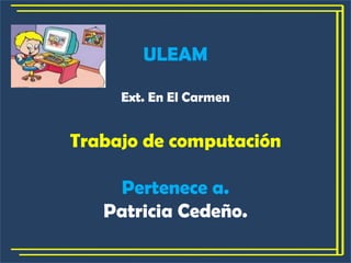 ULEAM Ext. En El Carmen Trabajo de computación Pertenece a. Patricia Cedeño. 