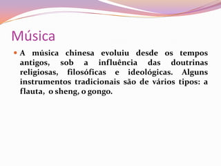 MúsicaA música chinesa evoluiu desde os tempos antigos, sob a influência das doutrinas religiosas, filosóficas e ideológicas. Alguns instrumentos tradicionais são de vários tipos: a flauta,  o sheng, o gongo.
