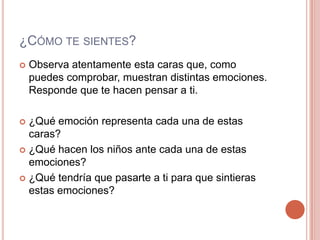 ¿Cómo te sientes? Observa atentamente esta caras que, como puedes comprobar, muestran distintas emociones. Responde que te hacen pensar a ti.¿Qué emoción representa cada una de estas caras?¿Qué hacen los niños ante cada una de estas emociones?¿Qué tendría que pasarte a ti para que sintieras estas emociones?