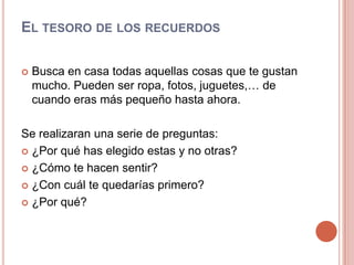 El tesoro de los recuerdosBusca en casa todas aquellas cosas que te gustan mucho. Pueden ser ropa, fotos, juguetes,… de cuando eras más pequeño hasta ahora.Se realizaran una serie de preguntas:¿Por qué has elegido estas y no otras?¿Cómo te hacen sentir?¿Con cuál te quedarías primero?¿Por qué?