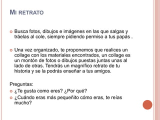 Mi retratoBusca fotos, dibujos e imágenes en las que salgas y tráelas al cole, siempre pidiendo permiso a tus papás . Una vez organizado, te proponemos que realices un collage con los materiales encontrados, un collage es un montón de fotos o dibujos puestas juntas unas al lado de otras. Tendrás un magnífico retrato de tu historia y se la podrás enseñar a tus amigos.Preguntas:¿Te gusta como eres? ¿Por qué?¿Cuándo eras más pequeñito cómo eras, te reías mucho?