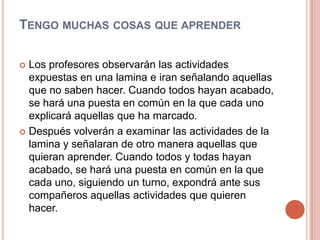 Tengo muchas cosas que aprenderLos profesores observarán las actividades expuestas en una lamina e iran señalando aquellas que no saben hacer. Cuando todos hayan acabado, se hará una puesta en común en la que cada uno explicará aquellas que ha marcado.Después volverán a examinar las actividades de la lamina y señalaran de otro manera aquellas que quieran aprender. Cuando todos y todas hayan acabado, se hará una puesta en común en la que cada uno, siguiendo un turno, expondrá ante sus compañeros aquellas actividades que quieren hacer.