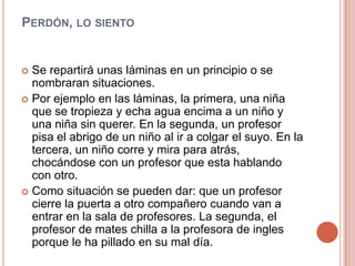 Perdón, lo siento Se repartirá unas láminas en un principio o se nombraran situaciones.Por ejemplo en las láminas, la primera, una niña que se tropieza y echa agua encima a un niño y una niña sin querer. En la segunda, un profesor pisa el abrigo de un niño al ir a colgar el suyo. En la tercera, un niño corre y mira para atrás, chocándose con un profesor que esta hablando con otro. Como situación se pueden dar: que un profesor cierre la puerta a otro compañero cuando van a entrar en la sala de profesores. La segunda, el profesor de mates chilla a la profesora de ingles porque le ha pillado en su mal día.