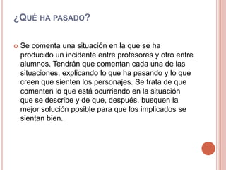 ¿Qué ha pasado?Se comenta una situación en la que se ha producido un incidente entre profesores y otro entre alumnos. Tendrán que comentan cada una de las situaciones, explicando lo que ha pasando y lo que creen que sienten los personajes. Se trata de que comenten lo que está ocurriendo en la situación que se describe y de que, después, busquen la mejor solución posible para que los implicados se sientan bien.