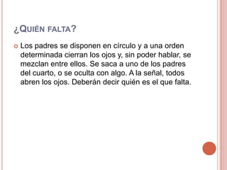 ¿Quién falta?Los padres se disponen en círculo y a una orden determinada cierran los ojos y, sin poder hablar, se mezclan entre ellos. Se saca a uno de los padres del cuarto, o se oculta con algo. A la señal, todos abren los ojos. Deberán decir quién es el que falta.