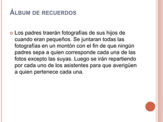 Álbum de recuerdosLos padres traerán fotografías de sus hijos de cuando eran pequeños. Se juntaran todas las fotografías en un montón con el fin de que ningún padres sepa a quien corresponde cada una de las fotos excepto las suyas. Luego se irán repartiendo por cada uno de los asistentes para que averigüen a quien pertenece cada una.