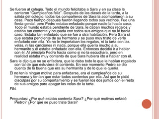 Se fueron al colegio. Todo el mundo felicitaba a Sara y en su clase le cantaron “Cumpleaños feliz”. Después de las clases de la tarde, a la salida del colegio, todos los compañeros de Sara la acompañaron a su casa. Poco tiempo después fueron llegando todos sus vecinos. Fue una fiesta genial, pero Pedro estaba enfadado porque nadie la hacía caso. Todo el mundo estaba pendiente de Sara, le daban muchos regalos y estaba tan contenta y ocupada con todos sus amigos que no le hacía caso. Estaba tan enfadado que se fue a otra habitación. Pero Sara sí que estaba pendiente de su hermano y se puso muy triste de verle enfadado con ella. Ya no le importaban los regalos, ni la tarta con las velas, ni las canciones ni nada, porque ella quería mucho a su hermanito y él estaba enfadado con ella. Entonces decidió ir a hablar con él. Al principio Pedro hacía como si no la escuchara, pero en realidad estaba muy contento de que Sara hubiera ido a hablar con él.Sara le dijo que no se enfadara, que le daba todo lo que le habían regalado con tal de que estuviera él contento. En ese momento Pedro se dio cuenta de lo buena que era su hermanita y de lo que le quería. Él no tenía ningún motivo para enfadarse, era el cumpleaños de su hermana y tenían que estar todos contentos por ella. Así que le pidió disculpas por su comportamiento y se fueron los dos juntos con el resto de sus amigos para apagar las velas de la tarta.FIN.Preguntas: ¿Por qué estaba contenta Sara? ¿Por qué motivos enfadó Pedro? ¿Por qué se puso triste Sara?