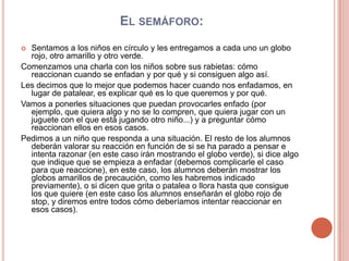  El semáforo:Sentamos a los niños en círculo y les entregamos a cada uno un globo rojo, otro amarillo y otro verde.Comenzamos una charla con los niños sobre sus rabietas: cómo reaccionan cuando se enfadan y por qué y si consiguen algo así.Les decimos que lo mejor que podemos hacer cuando nos enfadamos, en lugar de patalear, es explicar qué es lo que queremos y por qué.Vamos a ponerles situaciones que puedan provocarles enfado (por ejemplo, que quiera algo y no se lo compren, que quiera jugar con un juguete con el que está jugando otro niño...) y a preguntar cómo reaccionan ellos en esos casos.Pedimos a un niño que responda a una situación. El resto de los alumnos deberán valorar su reacción en función de si se ha parado a pensar e intenta razonar (en este caso irán mostrando el globo verde), si dice algo que indique que se empieza a enfadar (debemos complicarle el caso para que reaccione), en este caso, los alumnos deberán mostrar los globos amarillos de precaución, como les habremos indicado previamente), o si dicen que grita o patalea o llora hasta que consigue los que quiere (en este caso los alumnos enseñarán el globo rojo de stop, y diremos entre todos cómo deberíamos intentar reaccionar en esos casos).