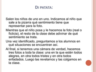 Di patata: Salen los niños de uno en uno. Indicamos al niño que sale a la pizarra qué sentimiento tiene que representar para la foto.Mientras que el niño posa y le hacemos la foto (real o ficticia), el resto de la clase debe adivinar de qué sentimiento se trata.Una vez identificado, preguntamos a los alumnos en qué situaciones se encuentran así.Al final, si tenemos una cámara de verdad, hacemos tres fotos a toda la clase: una en la que estén todos alegres, en otra todos tristes y en otra todos enfadados. Luego las revelamos y las colgamos en la clase.