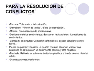PARA LA RESOLUCIÓN DE CONFLICTOS -Escurrir: Tolerancia a la frustración. -Distraerse: “Rincón de la risa”, “Baile de distracción”. -Mímica: Dramatización de sentimientos.  -Diccionario de los sentimientos: Buscar en revistas/fotos, ilustraciones de sentimientos.  -Compartir en círculos: Compartir sentimientos, buscar soluciones entre todos… Piensa en positivo: Realizar un cuadro con una situación y hacer dos columnas en la tabla con un sentimiento positivo y otro negativo.  -Fantasía: Reflexionar sobre sentimientos positivos a través de una historia/relato.  -Dramatizaciones/marionetas.  