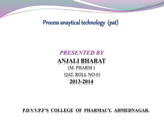 PRESENTED BY
ANJALI BHARAT
(M. PHARM )
QAT, ROLL NO-01
2013-2014
P.D.V.V.P.F’S COLLEGE OF PHARMACY. AHMEDNAGAR.
Process anaytical technology (pat)
 