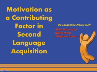 Motivation as 
a Contributing 
Factor in 
Second 
Language 
Acquisition 
By Jacqueline Norris-Holt 
Aichi Shukutoku 
High School 
(Nagoya, Japan) 
 