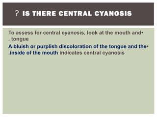 IS THERE CENTRAL CYANOSIS?
•To assess for central cyanosis, look at the mouth and
tongue.
•A bluish or purplish discoloration of the tongue and the
inside of the mouth indicates central cyanosis.
 