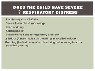 DOES THE CHILD HAVE SEVERE
RESPIRATORY DISTRESS?
•Respiratory rate ≥ 70/min
•Severe lower chest in-drawing
•Head nodding
•Apneic spells
•Unable to feed due to respiratory problem
•Stridor (A harsh noise on breathing in is called stridor.(
•Grunting (A short noise when breathing out in young infants
is called grunting.(
 