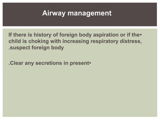 •If there is history of foreign body aspiration or if the
child is choking with increasing respiratory distress,
suspect foreign body.
•Clear any secretions in present.
Airway management
 