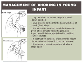 MANAGEMENT OF CHOKING IN YOUNG
INFANT
 Lay the infant on arm or thigh in a head
down position.
 Give 5 blows to the infant’s back with heel of
hand. (Back slaps(
 If obstruction persists, turn infant over and
give 5 chest thrusts with 2 fingers, one
finger breadth below nipple level in midline.
(Chest thursts(
 If obstruction persists, check infant’s mouth
for any obstruction which can be removed.
 If necessary, repeat sequence with back
slaps again.
 