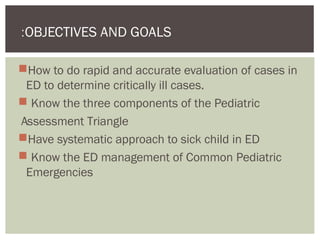 How to do rapid and accurate evaluation of cases in
ED to determine critically ill cases.
 Know the three components of the Pediatric
Assessment Triangle
Have systematic approach to sick child in ED
 Know the ED management of Common Pediatric
Emergencies
OBJECTIVES AND GOALS:
 