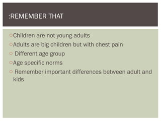 oChildren are not young adults
oAdults are big children but with chest pain
o Different age group
oAge specific norms
o Remember important differences between adult and
kids
REMEMBER THAT:
 