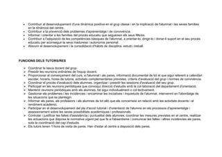 • Contribuir al desenvolupament d'una dinàmica positiva en el grup classe i en la implicació de l'alumnat i les seves famílies
en la dinàmica del centre.
• Contribuir a la prevenció dels problemes d'aprenentatge i de convivència.
• Informar i orientar a les famílies del procés educatiu que segueixen els seus fills/es.
• Contribuir a l'adquisició de les competències bàsiques de l'alumnat, a orientar-lo, dirigir-lo i donar-li suport en el seu procés
educatiu per aconseguir la seva maduresa i autonomia personal.
• Afavorir el desenvolupament i la consolidació d'hàbits de disciplina, estudi i treball.
FUNCIONS DELS TUTORS/RES
 Coordinar la tasca docent del grup.
 Presidir les reunions ordinàries de l'equip docent.
 Proporcionar al començament del curs, a l'alumnat i als pares, informació documental de tot el que sigui referent a calendari
escolar, horaris, hores de tutoria, activitats complementàries previstes, criteris d'avaluació del grup i normes de convivència.
 Coordinar el procés d'avaluació dels alumnes, organitzar i presidir les sessions d'avaluació del seu grup.
 Participar en les reunions periòdiques que convoqui direcció d'estudis amb la col·laboració del departament d'orientació.
 Mantenir reunions periòdiques amb els alumnes, bé sigui individualment o col·lectivament.
 Gestionar els problemes i les incidències i encaminar les iniciatives i inquietuds de l'alumnat, intervenint en l'abordatge de
les situacions que es plantegin.
 Informar als pares, als professors i als alumnes de tot allò que els concerneixi en relació amb les activitats docents i el
rendiment acadèmic.
 Participar en el desenvolupament del pla d'acció tutorial i d'orientació de l'alumne en els processos d'aprenentatge i
assessorament sobre les seves possibilitats acadèmiques i professionals.
 Controlar i justificar les faltes d'assistència i puntualitat dels alumnes, coordinar les mesures previstes en el centre, realitzar
les actuacions que disposa la normativa vigent pel que fa a l'absentisme i comunicar les faltes i altres incidències als pares,
sota la coordinació del cap d'estudis.
 Els tutors tenen 1 hora de visita de pares. Han d'estar al centre a disposició dels pares.
 