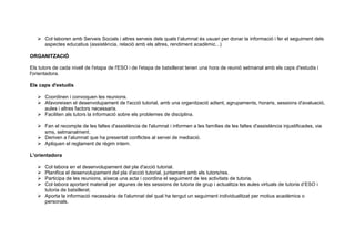  Col·laboren amb Serveis Socials i altres serveis dels quals l’alumnat és usuari per donar la informació i fer el seguiment dels
aspectes educatius (assistència, relació amb els altres, rendiment acadèmic...)
ORGANITZACIÓ
Els tutors de cada nivell de l'etapa de l'ESO i de l'etapa de batxillerat tenen una hora de reunió setmanal amb els caps d'estudis i
l'orientadora.
Els caps d'estudis
 Coordinen i convoquen les reunions.
 Afavoreixen el desenvolupament de l'acció tutorial, amb una organització adient, agrupaments, horaris, sessions d'avaluació,
aules i altres factors necessaris.
 Faciliten als tutors la informació sobre els problemes de disciplina.
 Fan el recompte de les faltes d'assistència de l'alumnat i informen a les famílies de les faltes d'assistència injustificades, via
sms, setmanalment.
 Deriven a l’alumnat que ha presentat conflictes al servei de mediació.
 Apliquen el reglament de règim intern.
L'orientadora
 Col·labora en el desenvolupament del pla d'acció tutorial.
 Planifica el desenvolupament del pla d'acció tutorial, juntament amb els tutors/res.
 Participa de les reunions, aixeca una acta i coordina el seguiment de les activitats de tutoria.
 Col·labora aportant material per algunes de les sessions de tutoria de grup i actualitza les aules virtuals de tutoria d’ESO i
tutoria de batxillerat.
 Aporta la informació necessària de l'alumnat del qual ha tengut un seguiment individualitzat per motius acadèmics o
personals.
 