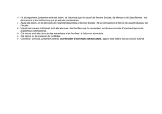  Fa el seguiment, juntament amb els tutors, de l'alumnat que és usuari de Serveis Socials, de Menors o de Salut Mental i les
derivacions a les institucions que es valoren necessàries.
 Ajuda als tutors, en la derivació de l'alumnat absentista a Serveis Socials i fa les derivacions al Servei de suport educatiu per
Fiscalia
 Intervé de manera individual, amb els alumnes i les famílies que ho necessiten, en temes concrets d'orientació personal,
acadèmica i professional.
 Col·labora amb els tutors en les entrevistes a les famílies i a l’alumnat absentista.
 Col·labora en la resolució de conflictes.
 Coordina i sol·licita, juntament amb el coordinador d'activitats extraescolars, alguns dels tallers del pla d'acció tutorial.
 