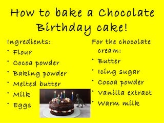 How to bake a Chocolate Birthday cake! Ingredients: Flour Cocoa powder Baking powder Melted butter Milk Eggs For the chocolate cream: Butter Icing sugar Cocoa powder Vanilla extract Warm milk 