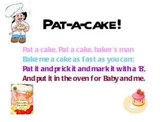 Pat-a-cake! Pat a cake, Pat a cake, baker's man Bake me a cake as fast as you can;  Pat it and p rick  it and mark it with a 'B', And put it in the oven for Baby and me.     