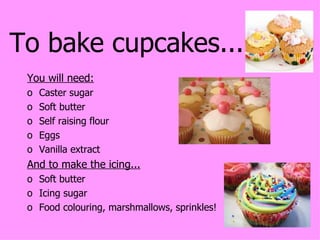 To bake cupcakes... You will need: Caster sugar Soft butter Self raising flour Eggs Vanilla extract And to make the icing... Soft butter Icing sugar Food colouring, marshmallows, sprinkles! 