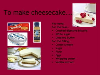 To make cheesecake... You need: For the base.. Crushed digestive biscuits White sugar Unsalted butter For the filling... Cream cheese Sugar Flour Eggs Whipping cream Vanilla extract 