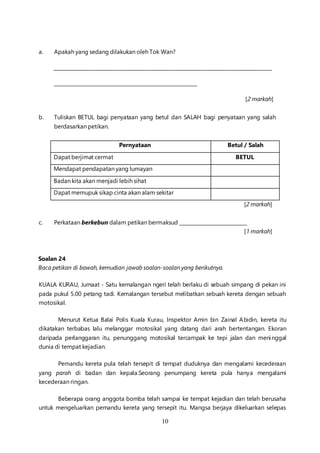 10
a. Apakah yang sedang dilakukan oleh Tok Wan?
_________________________________________________________________________________________
___________________________________________________________
[2 markah]
b. Tuliskan BETUL bagi penyataan yang betul dan SALAH bagi penyataan yang salah
berdasarkan petikan.
Pernyataan Betul / Salah
Dapat berjimat cermat BETUL
Mendapat pendapatan yang lumayan
Badan kita akan menjadi lebih sihat
Dapat memupuk sikap cinta akan alam sekitar
[2 markah]
c. Perkataan berkebun dalam petikan bermaksud ____________________________
[1 markah]
Soalan 24
Baca petikan di bawah, kemudian jawab soalan-soalan yang berikutnya.
KUALA KURAU, Jumaat - Satu kemalangan ngeri telah berlaku di sebuah simpang di pekan ini
pada pukul 5.00 petang tadi. Kemalangan tersebut melibatkan sebuah kereta dengan sebuah
motosikal.
Menurut Ketua Balai Polis Kuala Kurau, Inspektor Amin bin Zainal Abidin, kereta itu
dikatakan terbabas lalu melanggar motosikal yang datang dari arah bertentangan. Ekoran
daripada perlanggaran itu, penunggang motosikal tercampak ke tepi jalan dan meninggal
dunia di tempat kejadian.
Pemandu kereta pula telah tersepit di tempat duduknya dan mengalami kecederaan
yang parah di badan dan kepala.Seorang penumpang kereta pula hanya mengalami
kecederaan ringan.
Beberapa orang anggota bomba telah sampai ke tempat kejadian dan telah berusaha
untuk mengeluarkan pemandu kereta yang tersepit itu. Mangsa berjaya dikeluarkan selepas
 
