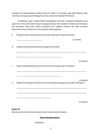 11
setengah jam terperangkap di dalam kereta itu. Selain itu, ambulans juga telah datang untuk
membawa mangsa yang meninggal dunia dan cedera ke Hospital Parit Buntar.
Kemalangan ngeri tersebut telah menyebabkan lalu lintas mengalami kesesakan yang
agak teruk. Polis trafik telah berjaya mengawal keadaan dan keadaan kembali pulih beberapa
jam kemudian. Pihak polis masih menyiasat punca kejadian tersebut dan akan menahan
pemandu kereta tersebut untuk mendapatkan keterangannya.
a. Perkataan parah dalam petikan boleh juga digantikan dengan perkataan
__________________________________. [1 markah]
b. Apakah yang berlaku kepada penunggang motosikal?
______________________________________________________________________________________________
______________________________________________________________
[2 markah]
c. Bagaimanakah keadaan lalu lintas semasa kemalangan ngeri itu berlaku?
______________________________________________________________________________________________
______________________________________________________________
[2 markah]
d. Adakah kemalangan tersebut berpunca daripada penunggang motosikal? Mengapa?
______________________________________________________________________________________________
______________________________________________________________________________________________
______________________________________________
[3 markah]
Soalan 25
Baca sajak di bawah, kemudian jawab soalan-soalan yang berikutnya.
Awasi Keselamatanmu
Sahabatku
 