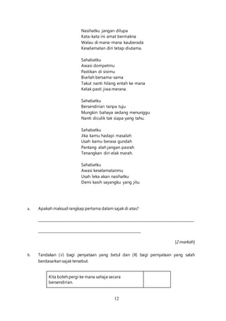 12
Nasihatku jangan dilupa
Kata-kata ini amat bermakna
Walau di mana-mana kauberada
Keselamatan diri tetap diutama.
Sahabatku
Awasi dompetmu
Pastikan di sisimu
Biarlah bersama-sama
Takut nanti hilang entah ke mana
Kelak pasti jiwa merana.
Sahabatku
Bersendirian tanpa tuju
Mungkin bahaya sedang menunggu
Nanti diculik tak siapa yang tahu.
Sahabatku
Jika kamu hadapi masalah
Usah kamu berasa gundah
Pantang alah jangan pasrah
Tenangkan diri elak marah.
Sahabatku
Awasi keselamatanmu
Usah leka akan nasihatku
Demi kasih sayangku yang jitu.
a. Apakah maksud rangkap pertama dalam sajak di atas?
__________________________________________________________________________________________
____________________________________________________________
[2 markah]
b. Tandakan (√) bagi penyataan yang betul dan (X) bagi pernyataan yang salah
berdasarkan sajak tersebut.
Kita boleh pergi ke mana sahaja secara
bersendirian.
 