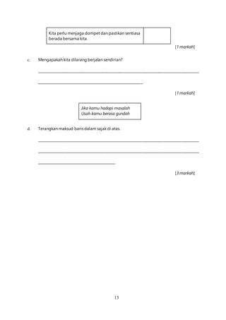 13
Kita perlu menjaga dompet dan pastikan sentiasa
berada bersama kita.
[1 markah]
c. Mengapakah kita dilarang berjalan sendirian?
_____________________________________________________________________________________________
_____________________________________________________________
[1 markah]
Jika kamu hadapi masalah
Usah kamu berasa gundah
d. Terangkan maksud baris dalam sajak di atas.
_____________________________________________________________________________________________
_____________________________________________________________________________________________
_____________________________________________
[3 markah]
 
