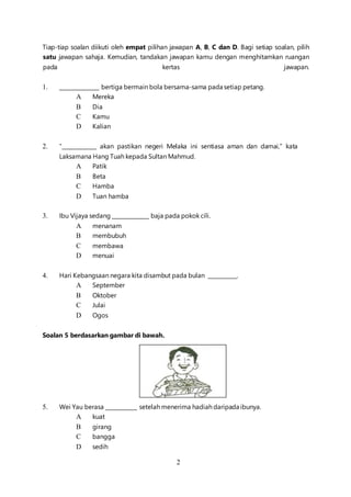 2
Tiap-tiap soalan diikuti oleh empat pilihan jawapan A, B, C dan D. Bagi setiap soalan, pilih
satu jawapan sahaja. Kemudian, tandakan jawapan kamu dengan menghitamkan ruangan
pada kertas jawapan.
1. _______________ bertiga bermain bola bersama-sama pada setiap petang.
A Mereka
B Dia
C Kamu
D Kalian
2. “_____________ akan pastikan negeri Melaka ini sentiasa aman dan damai,” kata
Laksamana Hang Tuah kepada Sultan Mahmud.
A Patik
B Beta
C Hamba
D Tuan hamba
3. Ibu Vijaya sedang ______________ baja pada pokok cili.
A menanam
B membubuh
C membawa
D menuai
4. Hari Kebangsaan negara kita disambut pada bulan ___________.
A September
B Oktober
C Julai
D Ogos
Soalan 5 berdasarkan gambar di bawah.
5. Wei Yau berasa ____________ setelah menerima hadiah daripada ibunya.
A kuat
B girang
C bangga
D sedih
 