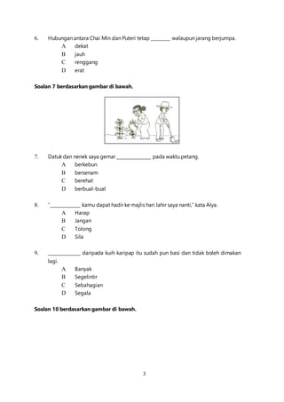 3
6. Hubungan antara Chai Min dan Puteri tetap _________ walaupun jarang berjumpa.
A dekat
B jauh
C renggang
D erat
Soalan 7 berdasarkan gambar di bawah.
7. Datuk dan nenek saya gemar ________________ pada waktu petang.
A berkebun
B bersenam
C berehat
D berbual-bual
8. “______________ kamu dapat hadir ke majlis hari lahir saya nanti,” kata Alya.
A Harap
B Jangan
C Tolong
D Sila
9. _______________ daripada kuih karipap itu sudah pun basi dan tidak boleh dimakan
lagi.
A Banyak
B Segelintir
C Sebahagian
D Segala
Soalan 10 berdasarkan gambar di bawah.
 