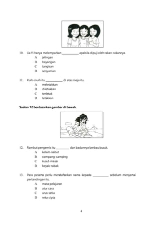 4
10. Jia Yi hanya melemparkan ______________ apabila dipuji oleh rakan-rakannya.
A jelingan
B bayangan
C tangisan
D senyuman
11. Kuih-muih itu ______________ di atas meja itu.
A meletakkan
B diletakkan
C terletak
D letakkan
Soalan 12 berdasarkan gambar di bawah.
12. Rambut pengemis itu ___________ dan badannya berbau busuk.
A kelam-kabut
B compang-camping
C kusut-masai
D koyak-rabak
13. Para peserta perlu mendaftarkan nama kepada _____________ sebelum menyertai
pertandingan itu.
A mata pelajaran
B atur cara
C urus setia
D reka cipta
 