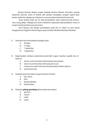 6
Upacara bermula dengan ucapan daripada Perdana Menteri. Kemudian, upacara
perbarisan bermula. Acara ini disertai oleh pasukan berpakaian seragam seperti polis,
tentera, kadet dan sebagainya. Selepas itu, acara perarakan kereta berhias bermula.
Acara terakhir pada hari itu ialah persembahan tarian tradisional oleh beratus-
ratus orang pelajar. Pelbagai jenis tarian tradisional masyarakat dipersembahkan. Acara ini
sangat menarik perhatian para penonton.
Kami berpuas hati dengan persembahan pada hari ini. Selain itu, kami berasa
bangga kerana tinggal di sebuah negara yang merdeka. Merdeka! Merdeka! Merdeka!
17. Sambutan Hari Kemerdekaan diadakan pada
A 30 Ogos
B 31 Ogos
C 1 September
D 2 September
18. Bagaimanakah ketibaan pemerintah-pemerintah negara disambut apabila tiba di
stadium?
A alunan muzik dimainkan oleh kumpulan pancaragam
B alunan muzik dimainkan oleh kumpulan muzik
C orang ramai sudah memenuhi tempat duduk di dalam stadium
D upacara bermula
19. Siapakah yang memulakan ucapan pada hari tersebut
A Guru besar
B Polis
C Perdana Menteri
D Menteri Besar
20. Perkataan gilang-gemilangdalam petikan bermaksud
A gembira
B meriah
C indah
D cantik
 
