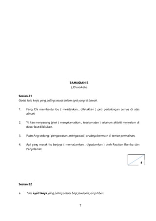 7
BAHAGIAN B
(30 markah)
Soalan 21
Garisi kata kerja yang paling sesuai dalam ayat yang di bawah.
1. Fang Chi membantu ibu ( meletakkan , diletakkan ) peti pertolongan cemas di atas
almari.
2. Yi Jian menyarung jaket ( menyelamatkan , keselamatan ) sebelum aktiviti menyelam di
dasar laut dilakukan.
3. Puan Ang sedang ( pengawasan , mengawasi ) anaknya bermain di taman permainan.
4. Api yang marak itu berjaya ( memadamkan , dipadamkan ) oleh Pasukan Bomba dan
Penyelamat.
Soalan 22
a. Tulis ayat tanya yang paling sesuai bagi jawapan yang diberi.
4
 
