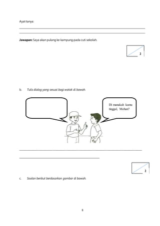 8
Ayat tanya:
Jawapan: Saya akan pulang ke kampung pada cuti sekolah.
b. Tulis dialog yang sesuai bagi watak di bawah.
____________________________________________________________________________________________________
__________________________________________________________________
c. Soalan berikut berdasarkan gambar di bawah.
Di manakah kamu
tinggal, Mohan?
2
2
 
