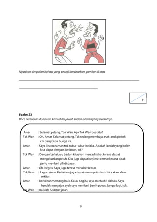 9
Nyatakan simpulan bahasa yang sesuai berdasarkan gambar di atas.
____________________________________________________________________________________________________
__________________________________________________________________
Soalan 23
Baca perbualan di bawah, kemudian jawab soalan-soalan yang berikutnya.
Amar : Selamat petang, Tok Wan. Apa Tok Wan buat itu?
Tok Wan : Oh, Amar! Selamat petang. Tok sedang membaja anak-anak pokok
cili dan pokok bunga ini.
Amar : Saya lihat tanaman tok subur-subur belaka. Apakah faedah yang boleh
kita dapat dengan berkebun, tok?
Tok Wan : Dengan berkebun, badan kita akan menjadi sihat kerana dapat
mengeluarkan peluh. Kita juga dapat berjimat cermat kerana tidak
perlu membeli cili di pasar.
Amar : Oh, begitu. Saya juga terasa mahu berkebun.
Tok Wan : Bagus, Amar. Berkebun juga dapat memupuk sikap cinta akan alam
sekitar.
Amar : Berkebun memang baik. Kalau begitu, saya minta diri dahulu. Saya
hendak mengajak ayah saya membeli benih pokok. Jumpa lagi, tok.
Tok Wan : Baiklah. Selamat jalan.
2
 