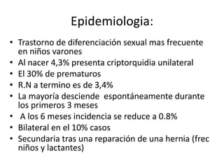 Epidemiologia:
• Trastorno de diferenciación sexual mas frecuente
en niños varones
• Al nacer 4,3% presenta criptorquidia unilateral
• El 30% de prematuros
• R.N a termino es de 3,4%
• La mayoría desciende espontáneamente durante
los primeros 3 meses
• A los 6 meses incidencia se reduce a 0.8%
• Bilateral en el 10% casos
• Secundaria tras una reparación de una hernia (frec
niños y lactantes)
 