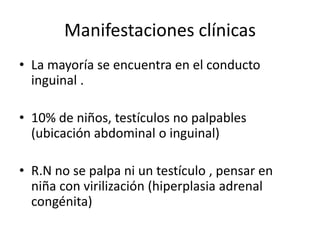 Manifestaciones clínicas
• La mayoría se encuentra en el conducto
inguinal .
• 10% de niños, testículos no palpables
(ubicación abdominal o inguinal)
• R.N no se palpa ni un testículo , pensar en
niña con virilización (hiperplasia adrenal
congénita)
 