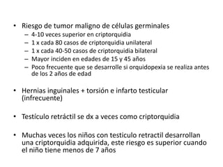 • Riesgo de tumor maligno de células germinales
– 4-10 veces superior en criptorquidia
– 1 x cada 80 casos de criptorquidia unilateral
– 1 x cada 40-50 casos de criptorquidia bilateral
– Mayor inciden en edades de 15 y 45 años
– Poco frecuente que se desarrolle si orquidopexia se realiza antes
de los 2 años de edad
• Hernias inguinales + torsión e infarto testicular
(infrecuente)
• Testículo retráctil se dx a veces como criptorquidia
• Muchas veces los niños con testiculo retractil desarrollan
una criptorquidia adquirida, este riesgo es superior cuando
el niño tiene menos de 7 años
 