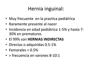 Hernia inguinal:
• Muy frecuente en la practica pediátrica
• Raramente presente al nacer
• Incidencia en edad pediátrica 1-5% y hasta 7-
30% en prematuros
• El 99% son HERNIAS INDIRECTAS
• Directas o adquiridas 0.5-1%
• Femorales < 0.5%
• > frecuencia en varones 8-10:1
 