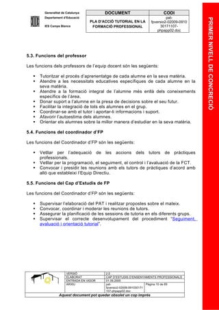 Generalitat de Catalunya          DOCUMENT                        CODI
         Departament d’Educació                                               pat-




                                                                                            PRIMER NIVELL DE CONCRECIÓ
                                    PLA D’ACCIÓ TUTORIAL EN LA       fpversio2-02009-0910
         IES Camps Blancs            FORMACIÓ PROFESSIONAL                30171107-
                                                                         phpapp02.doc




5.3. Funcions del professor

Les funcions dels professors de l’equip docent són les següents:

      Tutoritzar el procés d’aprenentatge de cada alumne en la seva matèria.
      Atendre a les necessitats educatives específiques de cada alumne en la
       seva matèria.
      Atendre a la formació integral de l’alumne més enllà dels coneixements
       específics de l’àrea.
      Donar suport a l’alumne en la presa de decisions sobre el seu futur.
      Facilitar la integració de tots els alumnes en el grup.
      Coordinar-se amb el tutor i aportar-li informacions i suport.
      Afavorir l’autoestima dels alumnes.
      Orientar els alumnes sobre la millor manera d’estudiar en la seva matèria.

5.4. Funcions del coordinador d’FP

Les funcions del Coordinador d’FP són les següents:

      Vetllar per l’adequació de les accions dels tutors de pràctiques
       professionals.
      Vetllar per la programació, el seguiment, el control i l’avaluació de la FCT.
      Convocar i presidir les reunions amb els tutors de pràctiques d’acord amb
       alló que estableixi l’Equip Directiu.

5.5. Funcions del Cap d’Estudis de FP

Les funcions del Coordinador d’FP són les següents:

      Supervisar l’elaboració del PAT i realitzar propostes sobre el mateix.
      Convocar, coordinar i moderar les reunions de tutors.
      Assegurar la planificació de les sessions de tutoria en els diferents grups.
      Supervisar el correcte desenvolupament del procediment “Seguiment,
       avaluació i orientació tutorial”.




                       VERSIÓ              2.0
                       ELABORAT            CAP D’ESTUDIS D’ENSENYAMENTS PROFESSIONALS
                       ENTRADA EN VIGOR    01.09.2005
                       ARXIU               pat-                      Pàgina 10 de 69
                                           fpversio2-02009-091030171
                                           107-phpapp02.doc
                  Aquest document pot quedar obsolet un cop imprés
 