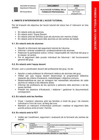 Generalitat de Catalunya          DOCUMENT                        CODI
         Departament d’Educació                                               pat-




                                                                                            PRIMER NIVELL DE CONCRECIÓ
                                    PLA D’ACCIÓ TUTORIAL EN LA       fpversio2-02009-0910
         IES Camps Blancs            FORMACIÓ PROFESSIONAL                30171107-
                                                                         phpapp02.doc



6. ÀMBITS D’INTERVENCIÓ DE L’ACCIÓ TUTORIAL

Per tal d’assolir els objectius de l’acció tutorial els tutors han d’ intervenir en tres
àmbits:

      En   relació   amb els alumnes.
      En   relació   amb l’ Equip Docent.
      En   relació   amb les famílies quan els alumnes són menors d’edat.
      En   relació   amb la formació dels alumnes en els centres de treball.

6.1. En relació amb els alumnes

      Recollir la informació del seguiment tutorial de l’alumne.
      Informar i orientar acadèmica i professionalment els alumnes.
      Potenciar la participació activa, crítica i responsable de l’alumnat del grup a
       la classe i al centre.
      Fer el seguiment dels procés individual de l’alumnat i del funcionament
       general del grup.

6.2. En relació amb l’equip docent

El tutor, com a coordinador docent del professorat del grup, ha de:

      Aportar a cada professor la informació relativa als alumnes del grup.
      Vetllar per que l’equip docent desenvolupi la programació didàctica
       respecte als criteris d’avaluació, metodologies i objectius comuns.
      Responsabilitzar-se que es coneguin les necessitats educatives de cada
       alumne en relació a les diferents àrees.
      Informar els professors de les opinions o peticions dels alumnes o de les
       seves famílies
      Presidir les sessions d’Avaluació, i elaborar i gestionar la documentació
       corresponent.

6.3. En relació amb les famílies

      Crear i mantenir relacions amb les famílies a nivell de grup i de manera
       individual a l’inici de curs i al llarg del curs.
      Mantenir un intercanvi d’informació continuat i realitzar el seguiment dels
       acords presos entre el tutor i família.

6.4. En relació amb la FCT

      Vetllar per l’acolliment, seguiment i avaluació de la formació als centres de
       treball.
                        VERSIÓ             2.0
                        ELABORAT           CAP D’ESTUDIS D’ENSENYAMENTS PROFESSIONALS
                        ENTRADA EN VIGOR   01.09.2005
                        ARXIU              pat-                      Pàgina 11 de 69
                                           fpversio2-02009-091030171
                                           107-phpapp02.doc
                  Aquest document pot quedar obsolet un cop imprés
 