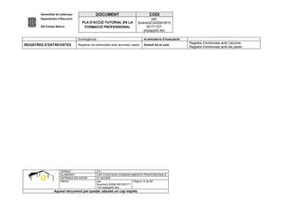 Generalitat de Catalunya                DOCUMENT                              CODI
        Departament d’Educació                                                          pat-
                                     PLA D’ACCIÓ TUTORIAL EN LA                fpversio2-02009-0910
        IES Camps Blancs              FORMACIÓ PROFESSIONAL                         30171107-
                                                                                   phpapp02.doc

                                   d’emergència                                    el simulacre d’evacuació
                                                                                                              Registre d’entrevista amb l’alumne
REGISTRES D’ENTREVISTES            Registrar les entrevistes amb alumnes i pares   Durant tot el curs
                                                                                                              Registre d’entrevista amb els pares




                      VERSIÓ                      2.0
                      ELABORAT                    CAP D’ESTUDIS D’ENSENYAMENTS PROFESSIONALS
                      ENTRADA EN VIGOR            01.09.2005
                      ARXIU                       pat-                      Pàgina 14 de 69
                                                  fpversio2-02009-091030171
                                                  107-phpapp02.doc
                 Aquest document pot quedar obsolet un cop imprés
 