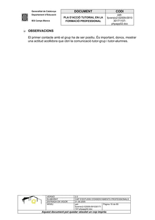 Generalitat de Catalunya          DOCUMENT                        CODI
      Departament d’Educació                                               pat-
                                 PLA D’ACCIÓ TUTORIAL EN LA       fpversio2-02009-0910
      IES Camps Blancs            FORMACIÓ PROFESSIONAL                30171107-
                                                                      phpapp02.doc

   OBSERVACIONS

    El primer contacte amb el grup ha de ser positiu. És important, doncs, mostrar
    una actitud acollidora que obri la comunicació tutor-grup i tutor-alumnes.




                    VERSIÓ              2.0
                    ELABORAT            CAP D’ESTUDIS D’ENSENYAMENTS PROFESSIONALS
                    ENTRADA EN VIGOR    01.09.2005
                    ARXIU               pat-                      Pàgina 16 de 69
                                        fpversio2-02009-091030171
                                        107-phpapp02.doc
               Aquest document pot quedar obsolet un cop imprés
 
