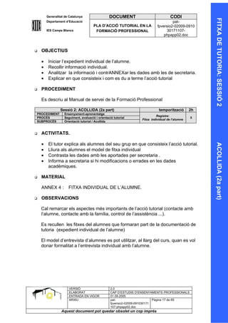 Generalitat de Catalunya                  DOCUMENT                            CODI




                                                                                                       FITXA DE TUTORIA: SESSIÓ 2
        Departament d’Educació                                                        pat-
                                       PLA D’ACCIÓ TUTORIAL EN LA            fpversio2-02009-0910
        IES Camps Blancs                FORMACIÓ PROFESSIONAL                     30171107-
                                                                                 phpapp02.doc



   OBJECTIUS

    •    Iniciar l’expedient individual de l’alumne.
    •    Recollir informació individual.
    •    Analitzar la informació i contrANNEXar les dades amb les de secretaria.
    •    Explicar en que consisteix i com es du a terme l’acció tutorial

   PROCEDIMENT

    Es descriu al Manual de servei de la Formació Professional

                 Sessió 2: ACOLLIDA (2a part)                                 temporització       2h
PROCEDIMENT        Ensenyament-aprenentatge
                                                                            Registre:
PROCÉS             Seguiment, avaluació i orientació tutorial                                     5
                                                                   Fitxa individual de l’alumne
SUBPROCÉS          Orientació tutorial / Acollida


   ACTIVITATS.

    •    El tutor explica als alumnes del seu grup en que consisteix l’acció tutorial.




                                                                                                       ACOLLIDA (2a part)
    •    Lliura als alumnes el model de fitxa individual
    •    Contrasta les dades amb les aportades per secretaria .
    •    Informa a secretaria si hi modificacions o errades en les dades
         acadèmiques.

   MATERIAL

    ANNEX 4 :         FITXA INDIVIDUAL DE L’ALUMNE.

   OBSERVACIONS

    Cal remarcar els aspectes més importants de l’acció tutorial (contacte amb
    l’alumne, contacte amb la família, control de l’assistència ...).

    Es recullen les fitxes del alumnes que formaran part de la documentació de
    tutoria (expedient individual de l’alumne)

    El model d’entrevista d’alumnes es pot utilitzar, al llarg del curs, quan es vol
    donar formalitat a l’entrevista individual amb l’alumne.




                      VERSIÓ                       2.0
                      ELABORAT                     CAP D’ESTUDIS D’ENSENYAMENTS PROFESSIONALS
                      ENTRADA EN VIGOR             01.09.2005
                      ARXIU                        pat-                      Pàgina 17 de 69
                                                   fpversio2-02009-091030171
                                                   107-phpapp02.doc
                 Aquest document pot quedar obsolet un cop imprés
 